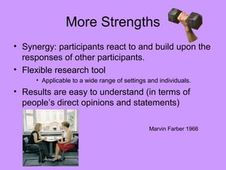 More Strengths
• Synergy: participants react to and build upon the
responses of other participants.
• Flexible research tool
• Applicable to a wide range of settings and individuals.
• Results are easy to understand (in terms of
people’s direct opinions and statements)
Marvin Farber 1966
 