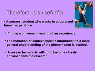 Therefore, it is useful for…
• A person | student who wants to understand
human experience.
• finding a universal meaning of an experience.
• The reduction of context specific information to a more
general understanding of the phenomenon is desired.
• A researcher who is willing to become closely
entwined with the research.
 