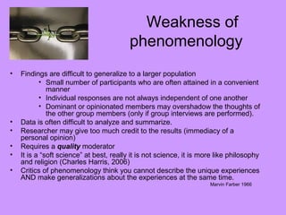 Weakness of
phenomenology
• Findings are difficult to generalize to a larger population
• Small number of participants who are often attained in a convenient
manner
• Individual responses are not always independent of one another
• Dominant or opinionated members may overshadow the thoughts of
the other group members (only if group interviews are performed).
• Data is often difficult to analyze and summarize.
• Researcher may give too much credit to the results (immediacy of a
personal opinion)
• Requires a quality moderator
• It is a “soft science” at best, really it is not science, it is more like philosophy
and religion (Charles Harris, 2006)
• Critics of phenomenology think you cannot describe the unique experiences
AND make generalizations about the experiences at the same time.
Marvin Farber 1966
 