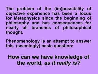 The problem of the (im)possibility of
objective experience has been a focus
for Metaphysics since the beginning of
philosophy and has consequences for
nearly all branches of philosophical
thought.
Phenomenology is an attempt to answer
this (seemingly) basic question:
How can we have knowledge ofHow can we have knowledge of
the world,the world, as it really is?as it really is?
 