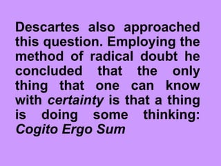Descartes also approached
this question. Employing the
method of radical doubt he
concluded that the only
thing that one can know
with certainty is that a thing
is doing some thinking:
Cogito Ergo Sum
 