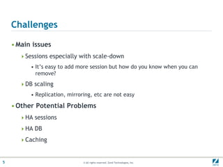 Challenges

    • Main issues
      Sessions especially with scale-down
          • It’s easy to add more session but how do you know when you can
            remove?
      DB scaling
          • Replication, mirroring, etc are not easy

    • Other Potential Problems
      HA sessions

      HA DB

      Caching



5                              © All rights reserved. Zend Technologies, Inc.
 