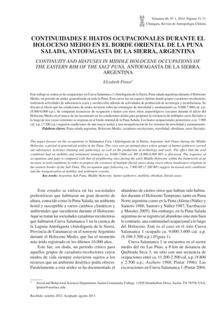 Volumen 46, Nº 1, 2014. Páginas 51-71
Chungara, Revista de Antropología Chilena
CONTINUIDADES E HIATOS OCUPACIONALES DURANTE EL
HOLOCENO MEDIO EN EL BORDE ORIENTAL DE LA PUNA
SALADA, ANTOFAGASTA DE LA SIERRA, ARGENTINA
CONTINUITY AND HIATUSES IN MIDDLE HOLOCENE OCCUPATIONS OF
THE EASTERN RIM OF THE SALT PUNA, ANTOFAGASTA DE LA SIERRA,
ARGENTINA
Elizabeth Pintar1
Este trabajo se centra en las ocupaciones en Cueva Salamanca 1 (Antofagasta de la Sierra, Puna salada argentina) durante el Holoceno
Medio, un período de aridez generalizada en toda la Puna. Esta cueva fue un espacio óptimo donde grupos cazadores-recolectores
realizaron actividades de subsistencia (caza y recolección) además de actividades de producción de tecnología y tecnofacturas. Se
discute el efecto que las condiciones de aridez tuvieron sobre las estrategias de movilidad y asentamiento ca. 9.000-7.000 cal. a.p.
(8.000-6.000 a.p.). Se comparan secuencias de ocupación e hiatos con otros sitios arqueológicos cercanos durante el inicio del
Holoceno Medio en el marco de un incremento en las condiciones áridas para proponer la existencia de múltiples oasis fluviales a
lo largo de ríos cuyas vertientes se originan en el borde oriental de la Puna Salada. Los hiatos ocupacionales posteriores a ca. 7.900
cal. a.p. (7.200 a.p.) sugieren condiciones de aún mayor aridez y una reorganización de los sistemas de movilidad y asentamiento.
	 Palabras claves: Puna salada argentina, Holoceno Medio, cazadores-recolectores, movilidad, obsidiana, oasis fluviales.
This paper focuses on the occupations in Salamanca Cave (Antofagasta de la Sierra, Argentine Salt Puna) during the Middle
Holocene, a period of generalized aridity in the Puna. This cave was an optimal place where groups of hunter-gatherers carried
out subsistence activities (hunting and gathering), as well as the production of technology and tools. The effect that the arid
conditions had on mobility and settlement strategies ca. 9,000-7,000 cal. BP (8,000-6,000 BP) is discussed. The sequence of
occupations and gaps is compared with that of neighboring sites during the early Middle Holocene within the framework of an
increase in arid conditions in order to propose the existence of multiple fluvial oases along rivers whose headwaters originate in
the eastern border of the Salt Puna. The occupation gaps following ca. 7,900 BP (7,200 BP) suggest increased arid conditions
and the reorganization of mobility and settlement systems.
	 Key words: Argentine Salt Puna, Middle Holocene, hunter-gatherers, mobility, obsidian, fluvial oases.
1	 Social and Behavioral Sciences Department, Austin Community College. 11928 Stonehollow Drive, Austin, TX 78758, USA.
lpintar@austincc.edu
Recibido: octubre 2012. Aceptado: agosto 2013.
Este estudio se enfoca en las sociedades
prehistóricas que habitaron un gran desierto de
altura, conocido como la Puna Salada, un ambiente
hostil y susceptible a varios cambios climáticos y
ambientales que sucedieron durante el Holoceno.
Aquí se tratan las sociedades cazadoras-recolectoras
que habitaron Cueva Salamanca 1 en la cuenca de
la Laguna Antofagasta (Antofagasta de la Sierra,
Provincia de Catamarca) en el noroeste Argentino
durante el Holoceno Medio, que fue el momento
más árido registrado en los últimos 10.000 años.
Este fue, sin duda, un período crítico para
aquellos grupos de cazadores-recolectores cuyos
modos de vida siempre estuvieron sujetos a los
recursos que un ambiente desértico podía ofrecer.
Paralelamente a esta aridez se ha documentado el
abandono de ciertos sitios que habían sido habita-
dos durante el Holoceno Temprano, tanto en Puna
Norte argentina como en la Puna chilena (Núñez y
Santoro 1988; Santoro y Núñez 1987;Yacobaccio
y Morales 2005). Sin embargo, en la Puna Salada
argentina no se registra tal abandono sino más bien
lo contrario, una continuidad ocupacional a lo largo
del Holoceno. Este es el caso en el sitio Cueva
Salamanca 1 ocupado ca. 9.000-3.600 cal. a.p.
(8.100-3.500 a.p.) (Figura 1).
Cueva Salamanca 1 se encuentra en el sector
medio del río Las Pitas, a 8 km de distancia de
Quebrada Seca 3, un sitio con una secuencia de
ocupaciones entre ca. 11.200-2.500 cal. a.p. (9.800
y 2.500 a.p.; Aschero 1988; Pintar 1996). Las
excavaciones en Cueva Salamanca 1 (Pintar 2004,
 
