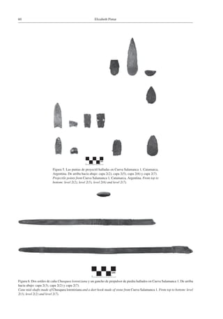 Elizabeth Pintar60
Figura 5. Las puntas de proyectil halladas en Cueva Salamanca 1, Catamarca,
Argentina. De arriba hacia abajo: capa 2(2), capa 2(5), capa 2(6) y capa 2(7).
Projectile points from Cueva Salamanca 1, Catamarca, Argentina. From top to
bottom: level 2(2), level 2(5), level 2(6) and level 2(7).
Figura 6. Dos astiles de caña Chusquea lorentziana y un gancho de propulsor de piedra hallados en Cueva Salamanca 1. De arriba
hacia abajo: capa 2(3), capa 2(2) y capa 2(7).
Cane mid-shafts made of Chusquea lorentziana and a dart hook made of stone from Cueva Salamanca 1. From top to bottom: level
2(3), level 2(2) and level 2(7).
 