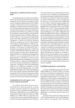 65Continuidades e hiatos ocupacionales durante el Holoceno Medio en el borde oriental de la Puna salada…
Ocupaciones y abandonos durante una fase
árida
La segunda pregunta que aborda este trabajo se
refiere a los factores que permitieron la recurrente
ocupación de CS1 durante un período de aridez
local. Los fechados radiocarbónicos en CS1 (Tabla 1
y Figura 2) muestran una serie de ocupaciones y
abandonos a lo largo de toda la columna estratigrá-
fica. El primer período de ocupación coincide con el
comienzo de la fase árida en la zona deAntofagasta
de la Sierra hacia 9.700 cal. a.p. (8.700 a.p.).A partir
de las primeras ocupaciones hubo un uso repetido de
la cueva (sin hiatos) entre ca. 9.000 y 8.000 cal. a.p.
(8.100-7.400 a.p.). La cueva luego fue abandonada
durante 800 años calendáricos y posteriormente
reocupada ca. 7.200 cal. a.p. (6.200 a.p). De forma
similar, las ocupaciones en otros sitios distantes
8 km también se interrumpieron ca. 8.000 cal. a.p.,
como Quebrada Seca 3 (ubicada en una quebrada
de altura, a 4.100 msm) y en Peñas de la Cruz 1
(ubicada en una quebrada intermedia, a 3.660 msm)
(Aschero 1988; Martínez 2005). Este último sitio
no fue reocupado, en tanto que las ocupaciones en
Quebrada Seca 3 se reanudaron aproximadamente
7.200 cal. a.p. Las reocupaciones de CS1 y de
Quebrada Seca 3 coinciden con una breve fase
húmeda identificada en el río Mirihuaca y en Laguna
Colorada. Luego, y a diferencia de Quebrada Seca
3, CS1 fue de nuevo abandonada por alrededor de
2.000 años calendáricos hasta aproximadamente
5.000 cal. a.p. (4.500 a.p.), momento en el cual
finaliza la fase árida (Tchilinguirian et al. 2007;
TchilinguirianyMorales2013)entantoqueQuebrada
Seca 3 fue ocupada en forma intermitente durante
este período. Esta sucesión de ocupaciones y hiatos
en CS1 merece mayor atención debido al entorno
de aridez en la cuenca de la Laguna deAntofagasta.
Continuidad en el uso del espacio y en el
diseño de puntas de proyectil
La evidencia presentada muestra una re-
utilización de la cueva por parte de un grupo
cazador-recolector durante las estaciones de
primavera-verano (y posiblemente otoño) según los
indicadores arqueobotánicos y arqueofaunísticos
mencionados supra. En particular entre ca. 8.600-
8.000 cal. a.p. (7.900-7.400 a.p.), capas 2(8) a 2(3),
se observa una similar organización del espacio en
cuanto al consistente emplazamiento de los fogones
en el sector E de la cueva y área de talla en el sector
central de la cueva, además de la distribución de
las camadas de gramíneas alrededor de los fogones.
El diseño de las puntas de proyectil lanceoladas
con limbos denticulados y bases escotadas en
las capas 2(7) a 2(3), fechadas entre 8.400-8.000
cal. a.p. (7.600 y 7.400 a.p.), guarda similitud con
los tipos morfológicos QSC y QSD definidos para
Quebrada Seca 3 y Peñas de la Cruz 1 entre 8.500-
8.000 cal. a.p. (7.760 y 7.220 a.p.) (Martínez 2005),
aunque existe cierta variabilidad respecto de estos
tipos morfológicos, p.ej., bordes subparalelos del
pedúnculo,pedúnculosmásanchos,yelpredominante
uso de obsidianas para su confección (Pintar et al.
2012). Estas puntas de proyectil perduran en CS1
por 400 años calendáricos insinuando una variación
estilística que pudo ser resultado de gestos técnicos
aprendidos y heredados propios del grupo social que
ocupó esta cueva. Etnográficamente se conoce de
la asociación de grupos con fuentes de agua y su
“tenencia” a lo largo de varias generaciones, p.ej.,
los Kung, quienes mantienen una relación con ciertos
ojos de agua entre 30 y 50 años (Lee 1976) y varios
grupos australianos que definen sus territorios a
base de ojos de agua, pequeños arroyos o lagunas
(Davidson 1928). Esta consistente similitud en el
diseño de puntas de proyectil sugiere la planifica-
ción de retornos de grupos cazadores-recolectores
que estarían ligados a la presencia de una base de
recursos confiable.
Estabilidad ocupacional y uso del paisaje
La relativa estabilidad ocupacional en CS1 entre
9.000 y 8.000 cal. a.p. (8.100 y 7.400 a.p.), así como
los hiatos de ocupación son significativos. A pesar
de la ausencia de archivos sedimentarios con una
profundidad temporal mayor a ca. 6.700 cal. a.p.
(6.000 a.p.) en el río Las Pitas (Tchilinguirian et al.
2007; Tchilinguirian 2009), el archivo sedimentario
en CS1 (3.665 msm) lleva a inferir la existencia de
un curso de agua en este río durante su ocupación,
resaltando que hubo variaciones climáticas a nivel
interfluvial, altitudinal y microrregional. ¿Pero cuál
fue la variación en otras áreas de la puna meridional
argentina, de las cuales se desconocen los datos
ambientales, y cómo afectó esta fase árida al uso
del paisaje?
Las puntas de proyectil de obsidiana presentes
en CS1 pueden utilizarse como un dato indirecto
para contestar esta pregunta. Estas obsidianas
 
