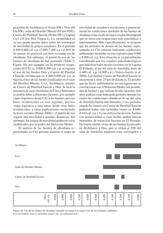 Elizabeth Pintar66
proceden de Archibarca (110 km NW), Ona (60
km NW), salar del Hombre Muerto (65 km NNE),
Cueros del Purulla/Chascón (90 km SW) y Laguna
Cavi (35 km SE)( Figura 1). La variabilidad en
su uso puede aportar datos sobre las estrategias
de movilidad de grupos cazadores. En el período
8.400-8.000 cal. a.p. (7.600-7.400 a.p.) el 56% de
las puntas de proyectil con base escotada son de
obsidiana. Sin embargo, el patrón de uso de las
fuentes de obsidiana no fue constante (Tabla 2;
Figura 10), por ejemplo, en las primeras ocupa-
ciones de CS1 ca. 9.000-8.500 cal. a.p. se registra
el uso de las fuentes Ona y Cueros de Purulla/
Chascón, en tanto que ca. 8.400-8.000 cal. a.p. se
registra el uso de las fuentes localizadas en el salar
del Hombre Muerto, Cavi, Archibarca, además
de Cueros de Purulla/Chascón y Ona. Si bien la
presencia de estas obsidianas en Cueva Salamanca
se podría deber a diferentes factores, por ejemplo
viajes logísticos desde CS1 a las fuentes, previas
bases residenciales en esas regiones, previos
viajes logísticos a esas zonas desde otras bases
residenciales, y otras explicaciones incluyendo
factores sociales (Pintar 2008c), el patrón de uso
sugiere una movilidad a grandes distancias. Sin
embargo, los rangos de movilidad pudieron verse
modificados por la aridez del Holoceno Medio.
El análisis de las fuentes de obsidiana re-
presentadas en CS1 permite analizar el rango de
movilidad de cazadores-recolectores y potencial-
mente las condiciones alrededor de las fuentes de
obsidiana a una escala de mayor resolución temporal
que en sitios con ocupaciones más esporádicas e
interrumpidas. Más específicamente, se propone
que los períodos de desuso de las fuentes repre-
sentadas en CS1 estarían indicando condiciones
ambientales inestables en esas regiones entre 9.000
y 8.000 cal. a.p. Esta situación se ve parcialmente
corroborada por los estudios paleohidrológicos
que muestran bajos niveles lacustres en la Laguna
El Peinado, al sur del salar de Antofalla, antes de
4.400 cal. a.p. (4.000 a.p.) (Valero-Garcés et al.
2000). Las fuentes Cueros de Purulla/Chascón se
encuentran a unos 25 km de distancia. Es posible
que las facies sedimentarias en esta laguna que se
correlacionan con el Holoceno Medio (sin posibili-
dad de fechar) y que indican niveles lacustres más
altos podrían estar indicando períodos durante los
cuales las condiciones climáticas al sur del salar
de Antofalla fueron más húmedas, o sea, períodos
cuando las fuentes en Cueros de Purulla/Chascón
pudieron haber sido utilizadas (entre ca. 8.680-
8.610 cal. a.p.). La no utilización de estas fuentes
con posterioridad a estas fechas podría marcar
momentos de retracción lacustre en El Peinado.
En forma similar, el uso de las fuentes localizadas
en Archibarca y Ona, que se sitúan al NW del
salar de Antofalla, pudieron estar restringidos a
Figura 10. Uso de las fuentes de obsidiana tomando en cuenta los rangos (1s) de los fechados calibrados.
Use of obsidian sources including ranges (1s) of calibrated dates.
Archibarca
Cavi
Salar del Hombre Muerto
Cueros de Purulla/Chascón
Ona
Años
cal.a.p.
9.000
8.900
8.800
8.700
8.600
8.500
8.400
8.300
8.200
8.100
8.000
 