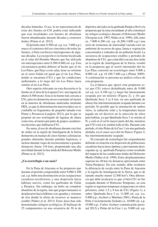 67Continuidades e hiatos ocupacionales durante el Holoceno Medio en el borde oriental de la Puna salada…
décadas húmedas. O sea, la no representación de
estas dos fuentes en CS1 podría estar indicando
que esas localidades con fuentes de obsidiana
fueron abandonadas durante décadas y centenios
áridos (Pintar et al. 2012).
El período entre 8.500 cal. a.p. (ca. 7.600 a.p.)
marca el comienzo del uso sincrónico de todas las
fuentes, si bien con breves interrupciones de algu-
nas décadas. La excepción es la fuente localizada
en el salar del Hombre Muerto que fue utilizada
sin interrupciones entre 8.500-8.000 cal. a.p. Esta
circunstancia podría deberse al hecho que el río
Los Patos, que fluye a este salar, tiene su vertiente
en el cerro Galán (al igual que el río Las Pitas,
donde se encuentra CS1) y que las condiciones
ambientales a lo largo del río Los Patos fuera
similar al río Las Pitas.
Otro aspecto relevante en esta discusión es la
fuente en el área de la Laguna Cavi, una laguna de
altura (4.500 msm). Esta es la fuente más cercana a
CS1, pero no demuestra un uso constante (al menos
en la muestra de obsidianas analizadas mediante
FRX, ya que la determinación macroscópica no es
confiable en fragmentos de pequeño tamaño (ver
Pintar y Pessarossi-Langlois 2013), por lo que se
propone un uso restringido de lagunas de altura
como ésta, al menos por parte de grupos cazadores-
recolectores que habitaron CS1.
En suma, el uso de obsidianas durante esta fase
de aridez en la región de Antofagasta de la Sierra
demuestra un manejo de cinco fuentes a distancias
grandes obtenidas durante partidas logísticas, o
incluso durante viajes de reconocimiento a grandes
distancias (hasta 110 km), proponiendo una alta
movilidad durante la fase árida del Holoceno Medio
(Pintar et al. 2012).
¿Un ecorrefugio o un oasis?
En la Puna de Atacama se ha propuesto que
durante el período comprendido entre 9.000-4.200
cal. a.p. hubo una disminución en las ocupaciones
cazadoras-recolectoras y una dispersión hacia
hábitats nuevos, como las quebradas de Tulán
y Puripica. Sin embargo, no hubo un completo
abandono de la región, sino que grupos humanos se
desplazaron hacia hábitats con aguadas y sistemas
de ríos donde la oferta de recursos se mantuvo
estable (Núñez et al. 2013). Estas áreas han sido
denominadas refugios ecológicos. El hallazgo de
25 campamentos en una secuencia de 30 m de
depósitos aluviales en la quebrada Puripica llevó a la
propuesta que la zona circundante al sitio constituyó
un refugio ecológico durante el Holoceno Medio
(Grosjean et al. 1997; Núñez et al. 1999).Allí, entre
ca. 7.000-4.200 cal. a.p. (6.200-3.800 a.p.) una
serie de tormentas de intensidad variada creó un
ambiente de recursos de agua, fauna y vegetación
concentrados y rodeados de un ambiente hostil. La
secuencia de ocupaciones estables y períodos de
abandono de CS1, que coincidió con una fase árida
en la región de Antofagasta de la Sierra, resultó
en la propuesta que el sector intermedio del río
Las Pitas consistió un ecorrefugio entre 9.000 y
8.000 cal. a.p. (8.100-7.400 a.p.) (Pintar 2009).
A continuación se presenta un análisis crítico de
esta propuesta.
La evidencia que apoyó esta propuesta es:
(a) que CS1 estuvo deshabitada antes de 9.000
cal a.p. (ca. 8.100 a.p.) y luego fue intensamente
ocupada por un milenio (Figura 2), y (b) que
Quebrada Seca 3 (a 8 km, en una quebrada de
altura) fue intermitentemente ocupada durante ese
período. Es posible que la orientación de ambos
sitios, la radiación solar y la temperatura hayan
jugado un rol decisivo en la selección de sitios
para habitar, ya que Quebrada Seca 3 se orienta al
N, y está en el sol la mayor parte del día, mientras
que CS1 está a la sombra todo el día. Durante este
período, el sitio Peñas de la Cruz 1 (en una quebrada
aledaña, en el cauce seco del río Ilanco; Figura 1)
fue intermitentemente ocupado.
El concepto de ecorrefugio fue originalmente
definido en relación a la dispersión de poblaciones
cazadoras hacia áreas óptimas y previamente deso­
cupadas (p. ej. quebrada Puripica) como resultado
del impacto de las condiciones áridas del Holoceno
Medio (Núñez et al. 1999). Estos desplazamientos
superan los 40 km (la distancia aproximada entre
Tuina-Puripica). En este sentido, debe resaltarse
la diferencia de escala entre la Puna de Atacama
y la región de Antofagasta de la Sierra, que es de
tamaño mucho menor (2.500 km2). Otra diferen-
cia que debe recalcarse es que si bien CS1 no fue
ocupada durante el Holoceno Temprano, en esta
región se registran tempranas ocupaciones en sitios
próximos, entre 1,5 y 8 km de CS1 (Figura 1), a
saber: Quebrada Seca 3 ca. 11.000 cal. a.p. (ca.
9.800 a.p.; Aschero y Martínez 2001), Punta de la
Peña 4 recientemente fechado ca. 10.000 cal. a.p.
(9.000 a.p.; Carlos Aschero comunicación perso-
nal 2012) y Peñas de la Cruz 1 ca. 9.800 cal. a.p.
 