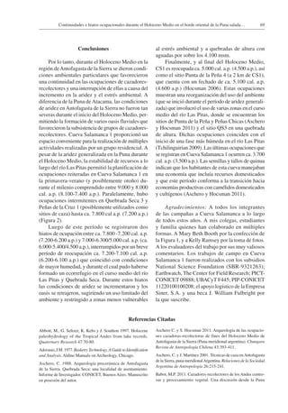 69Continuidades e hiatos ocupacionales durante el Holoceno Medio en el borde oriental de la Puna salada…
Conclusiones
Por lo tanto, durante el Holoceno Medio en la
región deAntofagasta de la Sierra se dieron condi-
ciones ambientales particulares que favorecieron
una continuidad en las ocupaciones de cazadores-
recolectores y una interrupción de ellas a causa del
incremento en la aridez y el estrés ambiental. A
diferencia de la Puna de Atacama, las condiciones
de aridez enAntofagasta de la Sierra no fueron tan
severas durante el inicio del Holoceno Medio, per-
mitiendo la formación de varios oasis fluviales que
favorecieron la subsistencia de grupos de cazadores-
recolectores. Cueva Salamanca 1 proporcionó un
espacio conveniente para la realización de múltiples
actividades realizadas por un grupo residencial. A
pesar de la aridez generalizada en la Puna durante
el Holoceno Medio, la estabilidad de recursos a lo
largo del río Las Pitas permitió la planificación de
ocupaciones reiteradas en Cueva Salamanca 1 en
la primavera-verano (y posiblemente otoño) du-
rante el milenio comprendido entre 9.000 y 8.000
cal. a.p. (8.100-7.400 a.p.). Paralelamente, hubo
ocupaciones intermitentes en Quebrada Seca 3 y
Peñas de la Cruz 1 (posiblemente utilizados como
sitios de caza) hasta ca. 7.800 cal a.p. (7.200 a.p.)
(Figura 2).
Luego de este período se registraron dos
hiatos de ocupación entre ca. 7.800 -7.200 cal. a.p.
(7.200-6.200 a.p.) y 7.000-6.300/5.000 cal. a.p. (ca.
6.000-5.400/4.500 a.p.), interrumpidos por un breve
período de reocupación ca. 7.200-7.100 cal. a.p.
(6.200-6.100 a.p.) que coincidió con condiciones
de mayor humedad, y durante el cual pudo haberse
formado un ecorrefugio en el curso medio del río
Las Pitas y Quebrada Seca. Durante estos hiatos
las condiciones de aridez se incrementaron y los
oasis se retrajeron, sugiriendo un uso limitado del
ambiente y restringido a zonas menos vulnerables
al estrés ambiental y a quebradas de altura con
aguadas por sobre los 4.100 msm.
Finalmente, y al final del Holoceno Medio,
CS1 es reocupada ca. 5.000 cal. a.p. (4.500 a.p.), así
como el sitio Punta de la Peña 4 (a 2 km de CS1),
que cuenta con un fechado de ca. 5.100 cal. a.p.
(4.600 a.p.) (Hocsman 2006). Estas ocupaciones
muestran una reorganización del uso del ambiente
(que se inició durante el período de aridez generali-
zada) que involucró el uso de varias zonas en el curso
medio del río Las Pitas, donde se encuentran los
sitios de Punta de la Peña y Peñas Chicas (Aschero
y Hocsman 2011) y el sitio QS3 en una quebrada
de altura. Dichas ocupaciones coinciden con el
inicio de una fase más húmeda en el río Las Pitas
(Tchilinguirian 2009). Las últimas ocupaciones que
se registran en Cueva Salamanca 1 ocurren ca. 3.700
cal. a.p. (3.500 a.p.). Las semillas y tallos de quinua
indican que los habitantes de esta cueva manejaban
una economía que incluía recursos domesticados
y que este período conforma a la transición hacia
economías productivas con camélidos domesticados
y cultígenos (Aschero y Hocsman 2011).
Agradecimientos: A todos los integrantes
de las campañas a Cueva Salamanca a lo largo
de todos estos años. A mis colegas, estudiantes
y familia quienes han colaborado en múltiples
formas. A Mary Beth Booth por la confección de
la Figura 1, y a Kelly Ramsey por la toma de fotos.
A los evaluadores del trabajo por sus muy valiosos
comentarios. Los trabajos de campo en Cueva
Salamanca 1 fueron realizados con los subsidios
National Science Foundation (SBR-9321263);
Earthwatch, The Center for Field Research; PICT-
CONICET 09888; UBACyT F445; PIP-CONICET
11220100100208; el apoyo logístico de la Empresa
Siner, S.A. y una beca J. William Fulbright por
la que suscribe.
Referencias Citadas
Abbott, M., G. Seltzer, K. Kelts y J. Southon 1997. Holocene
paleohydrology of the Tropical Andes from lake records.
Quaternary Research 47:70-80.
Adovasio,J.M.1977.BasketryTechnology.AGuidetoIdentification
and Analysis. Aldine Manuals on Archeology, Chicago.
Aschero, C. 1988. Arqueología precerámica de Antofagasta
de la Sierra. Quebrada Seca: una localidad de asentamiento.
Informe de Investigador. CONICET, BuenosAires. Manuscrito
en posesión del autor.
Aschero C. y S. Hocsman 2011. Arqueología de las ocupacio-
nes cazadoras-recolectoras de fines del Holoceno Medio de
Antofagasta de la Sierra (Puna meridional argentina). Chungara
Revista de Antropología Chilena 43:393-411.
Aschero, C. y J. Martínez 2001. Técnicas de caza enAntofagasta
de la Sierra, puna meridionalArgentina. Relaciones de la Sociedad
Argentina de Antropología 26:215-241.
Babot, M.P. 2011. Cazadores-recolectores de losAndes centro-
sur y procesamiento vegetal. Una discusión desde la Puna
 