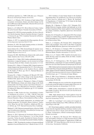 Elizabeth Pintar70
meridional argentina (ca. 7.000-3.200 años a.p.). Chungara
Revista de Antropología Chilena 43:413-432.
Baied, C. y J. Wheeler 1993. Evolution of high Andean Puna
ecosystems: environment, climate, and culture change over the
last 12,000 years in the CentralAndes. Mountain Rresearch and
Development 13:145-156.
Barrett, A. y E. Gifford 1933. Miwok Material Culture: Indian
life of the Yosemite Region. Yosemite Association, El Portal.
Bruniard, E.D. 1999. El escenario geográfico. En Nueva Historia
de la Nación Argentina, Tomo La Argentina Aborigen. Conquista
y Colonización, pp. 39-63. Academia Nacional de la Historia,
Planeta, Buenos Aires.
Cabrera, A. 1957. La vegetación de la Puna argentina. Revista
de Investigaciones Agrícolas 9(4):317-412.
Davidson, D. 1928. The family hunting territory in Australia.
American Anthropologist 30:614-631.
García Salemi, M. A. 1986. Geomorfología de regiones secas:
Antofagasta de la Sierra, Provincia de Catamarca. Centro de
Estudios Regiones Secas 4:5-13.
Grosjean, M. 2001. Mid-Holocene climate in the south-central
Andes: humid or dry? Science 292:2391-2392.
Grosjean, M. y L. Núñez 1994. Cambios ambientales pleistoceno-
holocénicos: ocupación humana y uso de recursos en la Puna
de Atacama (Norte de Chile). Estudios Atacameños 11:11-24.
Grosjean, M., L. Núñez e I. Cartajena 2005. Cultural response to
climate change in theAtacama desert. En 23o S: The Archaeology
and Environmental History of the Southern Deserts, editado
por M. Smith y P. Hesse, pp. 156-171. National Museum of
Australia, Canberra.
Grosjean, M., L. Núñez, I. Cartajena y B. Messerli 1997. Mid-
Holocene climate and culture change in the Atacama Desert,
Northern Chile. Quaternary Research 48:239-246.
Grosjean, M., C. Santoro, L. Thompson, L. Núñez yV. Standen
2007. Mid-Holocene climate and culture change in the South
Central Andes. En Climate Change and Cultural Dynamics: a
Global Perspective on Mid-Holocene Transitions, editado por
D.Anderson, K. Maasch y D. Sandweiss, pp. 51-115.Academic
Press, San Diego.
Hocsman, S. 2006. Producción Lítica, Variabilidad y Cambio
en Antofagasta de la Sierra - ca. 5500 - 1500 AP. Tesis para
optar al grado de Doctor en Ciencias Naturales, Facultad de
Ciencias Naturales y Museo, Universidad de La Plata, La Plata.
Lee, R. 1976. !Kung spatial organization: an ecological and
historial perspective. En Kalahari Hunter-Gatherers. Studies
of the !Kung San and their Neighbors, editado por R.B. Lee
e I. DeVore, pp. 74-97. Harvard University Press, Cambridge.
Markgraf,V. 1985. Paleoenvironmental history of the last 10,000
years in northwesternArgentina. Zentralblatt fur Geologie und
Palaontologie 11/12:1739-1749.
Marozzi, A. 2012. Tafonomía de Vertebrados Holocénicos del
Sitio Arqueológico Cueva Salamanca 1 en la Puna Salada
Argentina. Tesina de grado. Facultad de Ciencias Exactas,
Físicas y Naturales. Universidad Nacional de Córdoba, Córdoba.
Martínez, J. 2005. Tecnología de cazadores en la puna meridional
argentina: el caso de Peñas de la Cruz 1. Mundo de Antes 4:25-49.
 2012. Evidence of early human burials in the Southern
Argentinian Puna. En Southbound. Late Pleistocene Peopling
of Latin America, editado por L. Miotti, M. Salemme,
N. Flegenheimer y T. Goebel, pp. 75-78. Center for the Study
of the First Americans, Texas.
Mondini, M., J. Martínez, E. Pintar y M. C. Reigadas 2013.
Middle Holocene foraging, mobility and landscape use in the
SouthernArgentinean Puna: hunter-gatherers fromAntofagasta
de la Sierra, Catamarca, Argentina. Quaternary International
307:66-73.
Mondini, M., H. Panarello y A. Zangrando 2010. First isotopic
evidence in southern Puna camelids throughout the Holocene.
Póster presentado en el 11th Conference of International Council
for Archaeozoology, Paris.
Núñez, L., I. Cartajena y M. Grosjean 2013. Archaeological
silence and ecorefuges: Arid events in the Puna of Atacama
during the Middle Holocene. Quaternary International 307:5-13.
Núñez, L., M. Grosjean e I. Cartajena 1999. Un ecorefugio
oportunístico en la puna deAtacama durante eventos áridos del
Holoceno Medio. Estudios Atacameños 17:125-174.
Núñez, L.A. y C. Santoro 1988. Cazadores de la puna seca y
salada del área centro-sur andina (Norte de Chile). Estudios
Atacameños 9:11-60.
Olivera, D., P. Tchilinguirian y M.J. De Aguirre 2004.
Paleoambiente y arqueología en la puna meridional argentina.
Relaciones de la SociedadArgentina deAntropología 29:229-247.
 2006. Cultural and environmental evolution in the meridional
sector of the Puna ofAtacama during the Holocene. Change in the
Andes: Origins of Social Complexity, Pastoralism andAgriculture.
Actas XIV Union Internacionale des Sciences Préhistoriques et
Protohistoriques, pp. 1-7. University de Liege, Bélgica.
Pintar, E. 2004. Cueva Salamanca 1. Ocupaciones altiterma-
les en la puna sur. Relaciones de la Sociedad Argentina de
Antropología 29:356-366.
 2008a. Estrategias de caza y recolección: una aproximación
a la división sexual del trabajo en la puna salada. Relaciones de
la Sociedad Argentina de Antropología 33:133-154.
 2008b. Astiles, intermediarios y sistemas de armas en la
puna salada. Cazadores- Recolectores del Cono Sur, Revista de
Arqueología 3:115-128.
 2008c. High altitude deserts: hunter-gatherers from the
salt puna, northwest Argentina. International Journal of South
American Archaeology 2:47-55.
 2009. Un “ecorrefugio” en la cuenca de la Laguna de
Antofagasta (Puna Salada) hacia 7900 y 6200 años AP. Revista
Arqueología 15:85-108.
 2013.Deserthunter-gatherers:mobilityandariditythresholds.
A view from theArgentine Salt Puna. En Hunter-Gatherers from
a High Elevation Desert. People of the Salt Puna, editado por
E. Pintar. Archaeopress, British Archaeological Reports,
Oxford, en revisión.
Pintar, E., J. Martínez y M. Glascock 2011. Obsidian sour-
cing and mobility strategies in a high elevation desert in NW
Argentina. Ponencia presentada en “Applications of XRF and
LA-ICP-MS”. 76th Annual Meetings of the Society for American
Archaeology. Sacramento, California.
 
