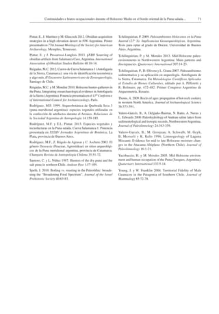 71Continuidades e hiatos ocupacionales durante el Holoceno Medio en el borde oriental de la Puna salada…
Pintar, E., J. Martínez y M. Glascock 2012. Obsidian acquisition
strategies in a high elevation desert in NW Argentina. Póster
presentado en 77th Annual Meetings of the Society for American
Archaeology, Memphis, Tennessee.
Pintar, E. y J. Pessarossi-Langlois 2013. pXRF Sourcing of
obsidian artifacts from Salamanca Cave,Argentina. International
Association of Obsidian Studies Bulletin 48:10-14.
Reigadas, M.C. 2012. Cueros de Cueva Salamanca 1 (Antofagasta
de la Sierra, Catamarca): una vía de identificación taxonómica
y algo más. II Encuentro Latinoamericano de Zooarqueología,
Santiago de Chile.
Reigadas, M.C. y M. Mondini 2010. Holocene hunter-gatherers in
the Puna. Integrating zooarchaeological evidence inAntofagasta
de la Sierra (Argentina). Ponencia presentada en el 11th Conference
of International Council for Archaeozoology, Paris.
Rodríguez, M.F. 1999. Arqueobotánica de Quebrada Seca 3
(puna meridional argentina): especies vegetales utilizadas en
la confección de artefactos durante el Arcaico. Relaciones de
la Sociedad Argentina de Antropología 14:159-185.
Rodríguez, M.F. y E.L. Pintar. 2013. Especies vegetales y
tecnofacturas en la Puna salada. Cueva Salamanca 1. Ponencia
presentada en XXXIV Jornadas Argentinas de Botánica, La
Plata, provincia de Buenos Aires.
Rodríguez, M.F., Z. Rúgolo de Agrasar y C. Aschero 2003. El
género Deyeuxia (Poaceae, Agrostideae) en sitios arqueológi-
cos de la Puna meridional argentina, provincia de Catamarca.
Chungara Revista de Antropología Chilena 35:51-72.
Santoro, C. y L. Núñez 1987. Hunters of the dry puna and the
salt puna in northern Chile. Andean Past 1:57-109.
Speth, J. 2010. Boiling vs. roasting in the Paleolithic: broade-
ning the “Broadening Food Spectrum”. Journal of the Israel
Prehistoric Society 40:63-83.
Tchilinguirian, P. 2009. Paleoambientes Holocenos en la Puna
Austral (27o S): Implicancias Geoarqueológicas, Argentina.
Tesis para optar al grado de Doctor, Universidad de Buenos
Aires, Argentina.
Tchilinguirian, P. y M. Morales 2013. Mid-Holocene paleo-
environments in Northwestern Argentina: Main patterns and
discrepancies. Quaternary International 307:14-23.
Tchilinguirian, P., D. Olivera y L. Grana 2007. Paleoambientes
sedimentarios y su aplicación en arqueología. Antofagasta de
la Sierra, Catamarca. En Metodologías Científicas Aplicadas
al Estudio de Bienes Culturales, editado por A. Pifferetti y
R. Bolmaro, pp. 472-482. Primer Congreso Argentino de
Arqueometría, Rosario.
Thoms,A. 2009. Rocks of ages: propagation of hot-rock cookery
in western North America. Journal of Archaeological Science
36:573-591.
Valero-Garcés, B., A. Delgado-Huertas, N. Ratto, A. Navas y
L. Edwards 2000. Paleohydrology of Andean saline lakes from
sedimentological and isotopic records, NorthwesternArgentina.
Journal of Paleolimnology 24:343-359.
Valero-Garcés, B., M. Grosjean, A. Schwalb, M. Geyh,
B. Messerli y K. Kelts 1996. Limnogeology of Laguna
Miscanti: Evidence for mid to late Holocene moisture chan-
ges in the Atacama Altiplano (Northern Chile). Journal of
Paleolimnology 16:1-21.
Yacobaccio, H. y M. Morales 2005. Mid-Holocene environ-
ment and human occupation of the Puna (Susques, Argentina).
Quaternary International 132:5-14.
Young, J. y W. Franklin 2004. Territorial Fidelity of Male
Guanacos in the Patagonia of Southern Chile. Journal of
Mammalogy 85:72-78.
 