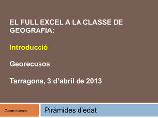 EL FULL EXCEL A LA CLASSE DE
GEOGRAFIA:
Introducció
Georecusos
Tarragona, 3 d’abril de 2013
Georecursos Piràmides d’edat
 
