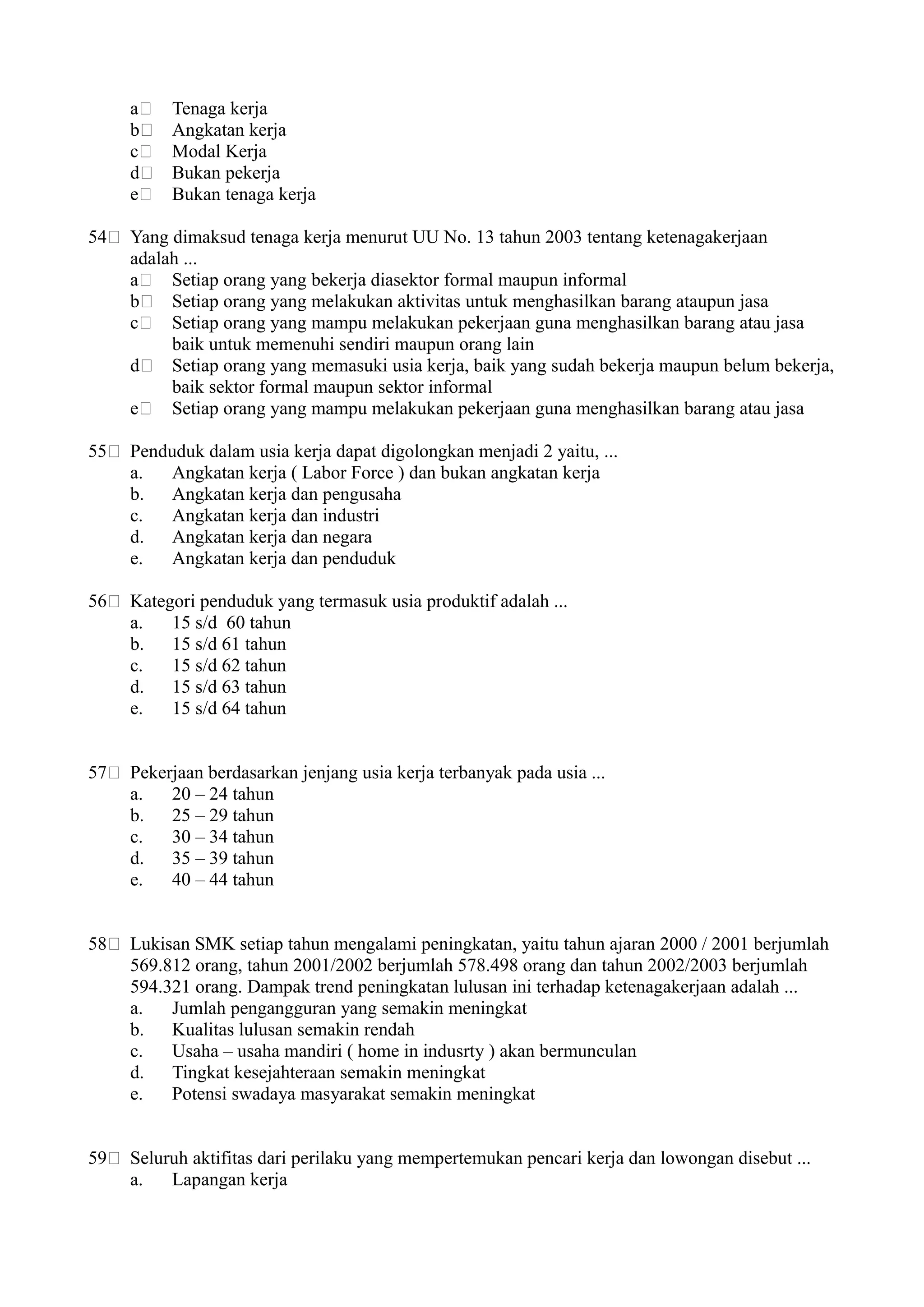 a Tenaga kerja
b Angkatan kerja
c Modal Kerja
d Bukan pekerja
e Bukan tenaga kerja
54 Yang dimaksud tenaga kerja menurut UU No. 13 tahun 2003 tentang ketenagakerjaan
adalah ...
a Setiap orang yang bekerja diasektor formal maupun informal
b Setiap orang yang melakukan aktivitas untuk menghasilkan barang ataupun jasa
c Setiap orang yang mampu melakukan pekerjaan guna menghasilkan barang atau jasa
baik untuk memenuhi sendiri maupun orang lain
d Setiap orang yang memasuki usia kerja, baik yang sudah bekerja maupun belum bekerja,
baik sektor formal maupun sektor informal
e Setiap orang yang mampu melakukan pekerjaan guna menghasilkan barang atau jasa
55 Penduduk dalam usia kerja dapat digolongkan menjadi 2 yaitu, ...
a. Angkatan kerja ( Labor Force ) dan bukan angkatan kerja
b. Angkatan kerja dan pengusaha
c. Angkatan kerja dan industri
d. Angkatan kerja dan negara
e. Angkatan kerja dan penduduk
56 Kategori penduduk yang termasuk usia produktif adalah ...
a. 15 s/d 60 tahun
b. 15 s/d 61 tahun
c. 15 s/d 62 tahun
d. 15 s/d 63 tahun
e. 15 s/d 64 tahun
57 Pekerjaan berdasarkan jenjang usia kerja terbanyak pada usia ...
a. 20 – 24 tahun
b. 25 – 29 tahun
c. 30 – 34 tahun
d. 35 – 39 tahun
e. 40 – 44 tahun
58 Lukisan SMK setiap tahun mengalami peningkatan, yaitu tahun ajaran 2000 / 2001 berjumlah
569.812 orang, tahun 2001/2002 berjumlah 578.498 orang dan tahun 2002/2003 berjumlah
594.321 orang. Dampak trend peningkatan lulusan ini terhadap ketenagakerjaan adalah ...
a. Jumlah pengangguran yang semakin meningkat
b. Kualitas lulusan semakin rendah
c. Usaha – usaha mandiri ( home in indusrty ) akan bermunculan
d. Tingkat kesejahteraan semakin meningkat
e. Potensi swadaya masyarakat semakin meningkat
59 Seluruh aktifitas dari perilaku yang mempertemukan pencari kerja dan lowongan disebut ...
a. Lapangan kerja
 