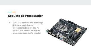 ➢ LGA1151 - apresentam o mesmo tipo
de encaixe mecânico que
processadores Core i de 8a e 9a
geração, mas não funcionam para
processadores de 6a e 7a geração.
Soquete do Processador
 