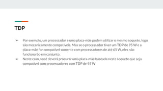 ➢ Por exemplo, um processador e uma placa-mãe podem utilizar o mesmo soquete, logo
são mecanicamente compatíveis. Mas se o processador tiver um TDP de 95 W e a
placa-mãe for compatível somente com processadores de até 65 W, eles não
funcionarão em conjunto.
➢ Neste caso, você deverá procurar uma placa-mãe baseada neste soquete que seja
compatível com processadores com TDP de 95 W
TDP
 