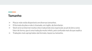 ➢ Placas-mãe estão disponíveis em diversos tamanhos.
➢ O formato da placa-mãe é chamado, em inglês, de form factor.
➢ Você verá na Internet muitos sites traduzindo esta expressão ao pé da letra como
fator de forma, que é uma tradução muito infeliz, pois confunde mais do que explica.
➢ Traduções mais apropriadas são formato, layout ou tamanho.
Tamanho
 