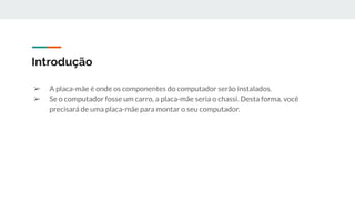 Introdução
➢ A placa-mãe é onde os componentes do computador serão instalados.
➢ Se o computador fosse um carro, a placa-mãe seria o chassi. Desta forma, você
precisará de uma placa-mãe para montar o seu computador.
 