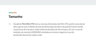 ➢ O padrão Thin Mini-ITX tem as mesmas dimensões do Mini-ITX, porém uma menor
altura geral, que é obtida através da diminuição da altura do painel traseiro (onde
conectores de entrada e saída estão localizados) de 44 mm para 25 mm, o uso de
módulos de memória SODIMM instalados em menor ângulo em vez de
perpendicularmente à placa-mãe
Tamanho
 