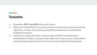 ➢ Os padrões ATX e microATX são os mais usuais.
➢ Placas-mãe microATX, por causa do seu menor tamanho físico, têm menos slots de
expansão e, às vezes, uma menor quantidade de soquetes para a instalação de
módulos de memória.
➢ Portanto, na maioria das vezes, as placas-mãe microATX são voltadas para
computadores simples, mas você também pode usá-las para montar computadores
relativamente compactos que não necessariamente são de baixo desempenho.
Tamanho
 