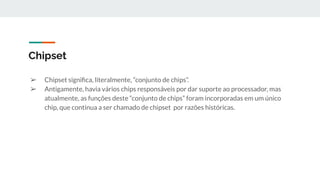 ➢ Chipset signiﬁca, literalmente, “conjunto de chips”.
➢ Antigamente, havia vários chips responsáveis por dar suporte ao processador, mas
atualmente, as funções deste “conjunto de chips” foram incorporadas em um único
chip, que continua a ser chamado de chipset por razões históricas.
Chipset
 