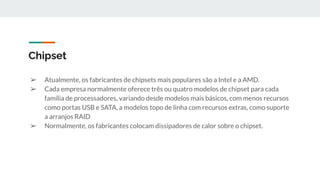 ➢ Atualmente, os fabricantes de chipsets mais populares são a Intel e a AMD.
➢ Cada empresa normalmente oferece três ou quatro modelos de chipset para cada
família de processadores, variando desde modelos mais básicos, com menos recursos
como portas USB e SATA, a modelos topo de linha com recursos extras, como suporte
a arranjos RAID
➢ Normalmente, os fabricantes colocam dissipadores de calor sobre o chipset.
Chipset
 