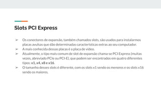 ➢ Os conectores de expansão, também chamados slots, são usados para instalarmos
placas avulsas que dão determinadas características extras ao seu computador.
➢ A mais conhecida dessas placas é a placa de vídeo.
➢ Atualmente, o tipo mais comum de slot de expansão chama-se PCI Express (muitas
vezes, abreviado PCIe ou PCI-E), que podem ser encontrados em quatro diferentes
tipos: x1, x4, x8 e x16.
➢ O tamanho desses slots é diferente, com os slots x1 sendo os menores e os slots x16
sendo os maiores.
Slots PCI Express
 