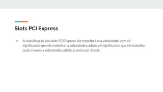 ➢ A classiﬁcação dos slots PCI Express diz respeito à sua velocidade, com x1
signiﬁcando que ele trabalha na velocidade padrão, x4 signiﬁcando que ele trabalha
quatro vezes a velocidade padrão, e assim por diante
Slots PCI Express
 