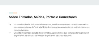 Sobre Entradas, Saídas, Portas e Conectores
➢ Há uma tendência, entre usuários comuns, em chamar qualquer conector que exista
em um computador de “entrada”. Esta denominação, no entanto, na maioria das vezes
está equivocada.
➢ Quando iniciamos o estudo da informática, aprendemos que computadores possuem
dispositivos de entrada de dados e dispositivos de saída de dados.
 