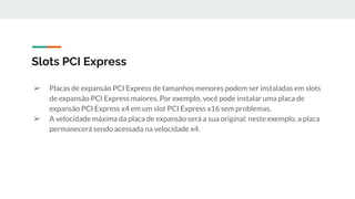 ➢ Placas de expansão PCI Express de tamanhos menores podem ser instaladas em slots
de expansão PCI Express maiores. Por exemplo, você pode instalar uma placa de
expansão PCI Express x4 em um slot PCI Express x16 sem problemas.
➢ A velocidade máxima da placa de expansão será a sua original: neste exemplo, a placa
permanecerá sendo acessada na velocidade x4.
Slots PCI Express
 