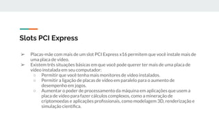 ➢ Placas-mãe com mais de um slot PCI Express x16 permitem que você instale mais de
uma placa de vídeo.
➢ Existem três situações básicas em que você pode querer ter mais de uma placa de
vídeo instalada em seu computador:
○ Permitir que você tenha mais monitores de vídeo instalados.
○ Permitir a ligação de placas de vídeo em paralelo para o aumento de
desempenho em jogos.
○ Aumentar o poder de processamento da máquina em aplicações que usem a
placa de vídeo para fazer cálculos complexos, como a mineração de
criptomoedas e aplicações proﬁssionais, como modelagem 3D, renderização e
simulação cientíﬁca.
Slots PCI Express
 