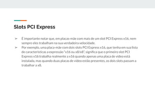 ➢ É importante notar que, em placas-mãe com mais de um slot PCI Express x16, nem
sempre eles trabalham na sua verdadeira velocidade.
➢ Por exemplo, uma placa-mãe com dois slots PCI Express x16, que tenha em sua lista
de características a expressão “x16 ou x8/x8”, signiﬁca que o primeiro slot PCI
Express x16 trabalha realmente a x16 quando apenas uma placa de vídeo está
instalada, mas quando duas placas de vídeo estão presentes, os dois slots passam a
trabalhar a x8.
Slots PCI Express
 