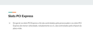 ➢ Em geral, os slots PCI Express x16 são controlados pelo processador e os slots PCI
Express de menor velocidade, notadamente os x1, são controlados pelo chipset da
placa-mãe.
Slots PCI Express
 