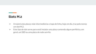 ➢ A maioria das placas-mãe intermediárias e topo de linha, hoje em dia, traz pelo menos
um slot M.2.
➢ Este tipo de slot serve para você instalar uma placa contendo algum periférico, em
geral, um SSD ou uma placa de rede sem ﬁo.
Slots M.2
 