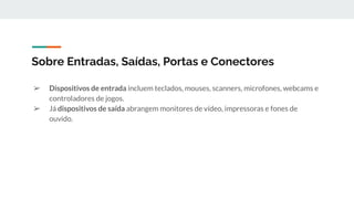 ➢ Dispositivos de entrada incluem teclados, mouses, scanners, microfones, webcams e
controladores de jogos.
➢ Já dispositivos de saída abrangem monitores de vídeo, impressoras e fones de
ouvido.
Sobre Entradas, Saídas, Portas e Conectores
 