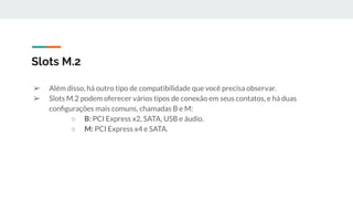 ➢ Além disso, há outro tipo de compatibilidade que você precisa observar.
➢ Slots M.2 podem oferecer vários tipos de conexão em seus contatos, e há duas
conﬁgurações mais comuns, chamadas B e M:
○ B: PCI Express x2, SATA, USB e áudio.
○ M: PCI Express x4 e SATA.
Slots M.2
 