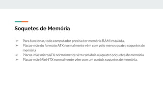 ➢ Para funcionar, todo computador precisa ter memória RAM instalada.
➢ Placas-mãe do formato ATX normalmente vêm com pelo menos quatro soquetes de
memória
➢ Placas-mãe microATX normalmente vêm com dois ou quatro soquetes de memória
➢ Placas-mãe Mini-ITX normalmente vêm com um ou dois soquetes de memória.
Soquetes de Memória
 