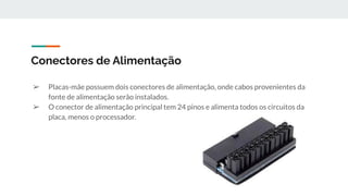 ➢ Placas-mãe possuem dois conectores de alimentação, onde cabos provenientes da
fonte de alimentação serão instalados.
➢ O conector de alimentação principal tem 24 pinos e alimenta todos os circuitos da
placa, menos o processador.
Conectores de Alimentação
 