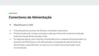 ➢ Diquinha para a vida!
➢ A localização do conector de 24 pinos é também importante.
➢ Preferencialmente, compre uma placa-mãe que tenha este conector localizado
próximo à borda direita da placa-mãe
➢ Em algumas placas, este conector é localizado entre o soquete do processador e o
primeiro slot PCI Express x16, diﬁcultando a instalação do cabo da fonte de
alimentação, especialmente, se você usar um cooler para processador mais
incrementado.
Conectores de Alimentação
 