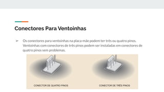 ➢ Os conectores para ventoinhas na placa-mãe podem ter três ou quatro pinos.
Ventoinhas com conectores de três pinos podem ser instaladas em conectores de
quatro pinos sem problemas.
Conectores Para Ventoinhas
 
