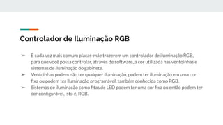 ➢ É cada vez mais comum placas-mãe trazerem um controlador de iluminação RGB,
para que você possa controlar, através de software, a cor utilizada nas ventoinhas e
sistemas de iluminação do gabinete.
➢ Ventoinhas podem não ter qualquer iluminação, podem ter iluminação em uma cor
ﬁxa ou podem ter iluminação programável, também conhecida como RGB.
➢ Sistemas de iluminação como ﬁtas de LED podem ter uma cor ﬁxa ou então podem ter
cor conﬁgurável, isto é, RGB.
Controlador de Iluminação RGB
 