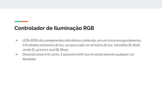 ➢ LEDs RGB são componentes eletrônicos contendo, em um único encapsulamento,
três diodos emissores de luz, um para cada cor primária de luz: vermelho (R, Red),
verde (G, green) e azul (B, Blue).
➢ Dosando estas três cores, é possível emitir luz em praticamente qualquer cor
desejada.
Controlador de Iluminação RGB
 