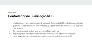 ➢ Muitas placas-mãe trazem um controlador de iluminação RGB embutido, permitindo
que você controle a cor das ventoinhas RGB e de sistemas de iluminação RGB através
de software.
➢ Do contrário, você terá de usar um controlador externo.
➢ Algumas placas de vídeo com sistema de iluminação RGB também oferecem
conectores para o controle de ventoinhas e sistemas de iluminação RGB.
Controlador de Iluminação RGB
 
