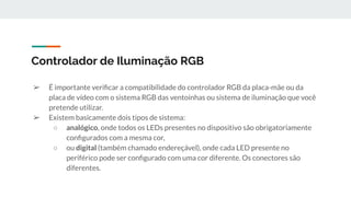 ➢ É importante veriﬁcar a compatibilidade do controlador RGB da placa-mãe ou da
placa de vídeo com o sistema RGB das ventoinhas ou sistema de iluminação que você
pretende utilizar.
➢ Existem basicamente dois tipos de sistema:
○ analógico, onde todos os LEDs presentes no dispositivo são obrigatoriamente
conﬁgurados com a mesma cor,
○ ou digital (também chamado endereçável), onde cada LED presente no
periférico pode ser conﬁgurado com uma cor diferente. Os conectores são
diferentes.
Controlador de Iluminação RGB
 