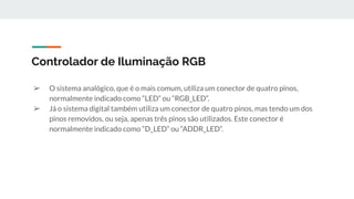 ➢ O sistema analógico, que é o mais comum, utiliza um conector de quatro pinos,
normalmente indicado como “LED” ou “RGB_LED”.
➢ Já o sistema digital também utiliza um conector de quatro pinos, mas tendo um dos
pinos removidos, ou seja, apenas três pinos são utilizados. Este conector é
normalmente indicado como “D_LED” ou “ADDR_LED”.
Controlador de Iluminação RGB
 