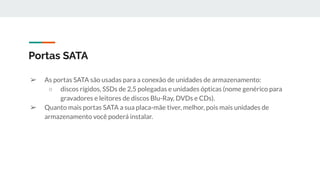 ➢ As portas SATA são usadas para a conexão de unidades de armazenamento:
○ discos rígidos, SSDs de 2,5 polegadas e unidades ópticas (nome genérico para
gravadores e leitores de discos Blu-Ray, DVDs e CDs).
➢ Quanto mais portas SATA a sua placa-mãe tiver, melhor, pois mais unidades de
armazenamento você poderá instalar.
Portas SATA
 