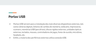 ➢ Portas USB servem para a instalação dos mais diversos dispositivos externos, tais
como câmeras digitais, leitores de cartões de memória, webcams, impressoras,
scanners, memórias USB (pen drives), discos rígidos externos, unidades ópticas
externas, teclados, mouses, controladores de jogos, fones de ouvido, microfone,
headsets, etc.
➢ Enﬁm, a maioria dos periféricos externos utiliza conexão USB.
Portas USB
 