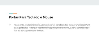 ➢ Placas-mãe, tradicionalmente, vêm com portas para teclado e mouse. Chamadas PS/2,
essas portas são redondas e contêm cinco pinos; normalmente, a porta para teclado é
lilás e a porta para mouse é verde.
Portas Para Teclado e Mouse
 