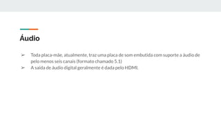 ➢ Toda placa-mãe, atualmente, traz uma placa de som embutida com suporte a áudio de
pelo menos seis canais (formato chamado 5.1)
➢ A saída de áudio digital geralmente é dada pelo HDMI.
Áudio
 