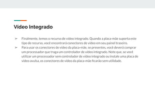 ➢ Finalmente, temos o recurso de vídeo integrado. Quando a placa-mãe suporta este
tipo de recurso, você encontrará conectores de vídeo em seu painel traseiro.
➢ Para usar os conectores de vídeo da placa-mãe, se presentes, você deverá comprar
um processador que traga um controlador de vídeo integrado. Note que, se você
utilizar um processador sem controlador de vídeo integrado ou instale uma placa de
vídeo avulsa, os conectores de vídeo da placa-mãe ﬁcarão sem utilidade.
Vídeo Integrado
 