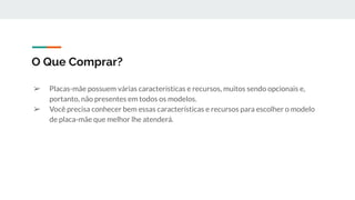 ➢ Placas-mãe possuem várias características e recursos, muitos sendo opcionais e,
portanto, não presentes em todos os modelos.
➢ Você precisa conhecer bem essas características e recursos para escolher o modelo
de placa-mãe que melhor lhe atenderá.
O Que Comprar?
 