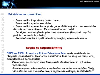 Prioridades ao consumidor : Consumidor importante de um banco  Consumidor que foi ofendido.  Consumidor que reclama, pode gerar efeito negativo  sobre a visão de outros consumidores. Ex. consumidor em hotel Serviços de emergência priorizando serviços (hospital, dep. De policia, corpo de bombeiro) Pode influenciar a qualidade da operação, menos eficiência. Regras de sequenciamento PEPS ou FIFO - Primeiro a Entrar, Primeiro a Sair:  exata seqüência de chegada (consultórios, lavadores, escritórios, filas de parques temáticos), prioridades ao consumidor: Vantagens:  visto como uma forma justa de atendimento, minimiza reclamações. Desvantagens:  não considera urgências, ou datas prometidas. Pode não estar em seu mais alto nível a rapidez de entrega, flexibilidade. 